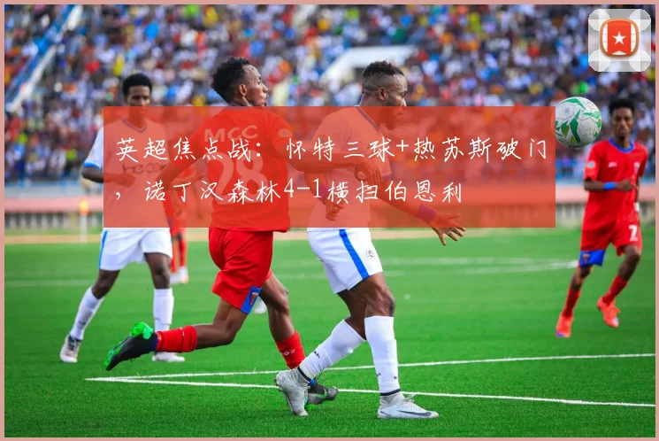 英超焦点战：怀特三球+热苏斯破门，诺丁汉森林4-1横扫伯恩利