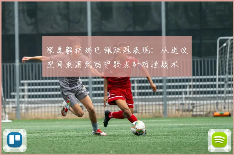 深度解析姆巴佩欧冠表现：从进攻空间利用到防守弱点针对性战术