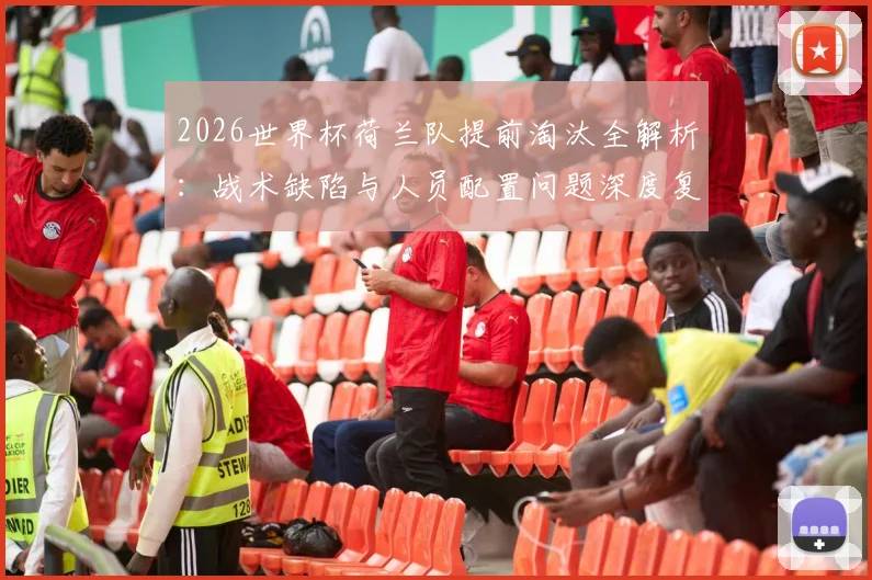 2026世界杯荷兰队提前淘汰全解析：战术缺陷与人员配置问题深度复盘