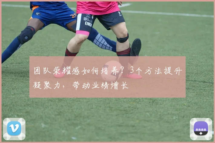 团队荣耀感如何培养？3个方法提升凝聚力，带动业绩增长