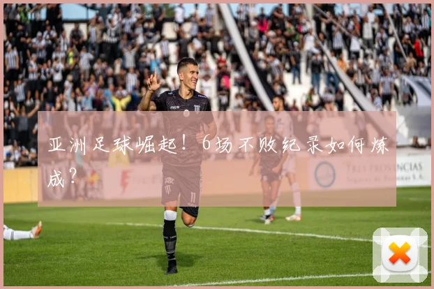 亚洲足球崛起!6场不败纪录如何炼成?