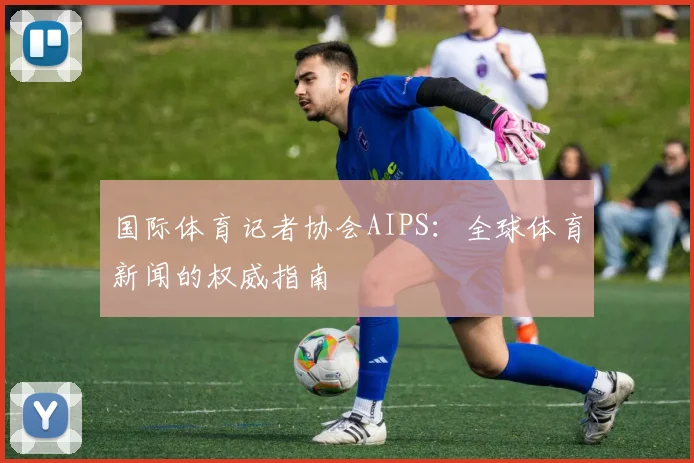 国际体育记者协会AIPS：全球体育新闻的权威指南