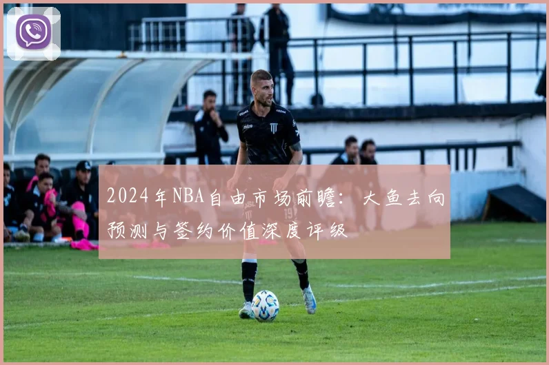 2024年NBA自由市场前瞻：大鱼去向预测与签约价值深度评级
