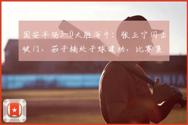 国安半场3-0大胜海牛:张玉宁闪击破门,茹子楠处子球建功,比赛集锦战报全解析