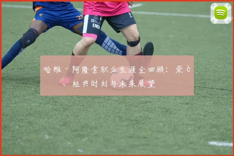 哈维·阿隆索职业生涯全回顾：荣誉、经典时刻与未来展望