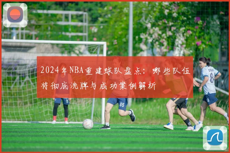 2024年NBA重建球队盘点：哪些队伍将彻底洗牌与成功案例解析