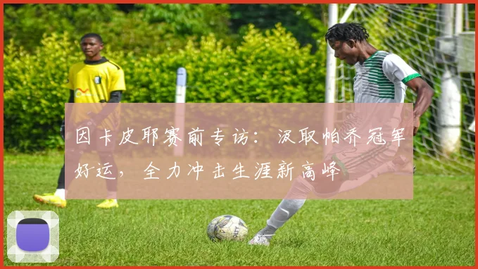 因卡皮耶赛前专访:汲取帕乔冠军好运,全力冲击生涯新高峰