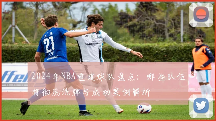 2024年NBA重建球队盘点：哪些队伍将彻底洗牌与成功案例解析