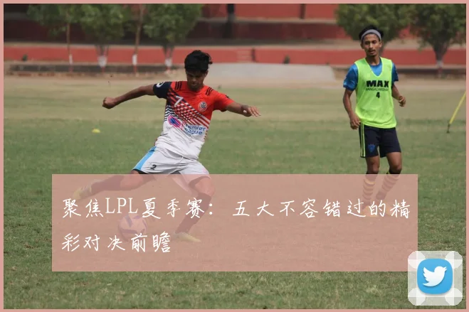 聚焦LPL夏季赛：五大不容错过的精彩对决前瞻
