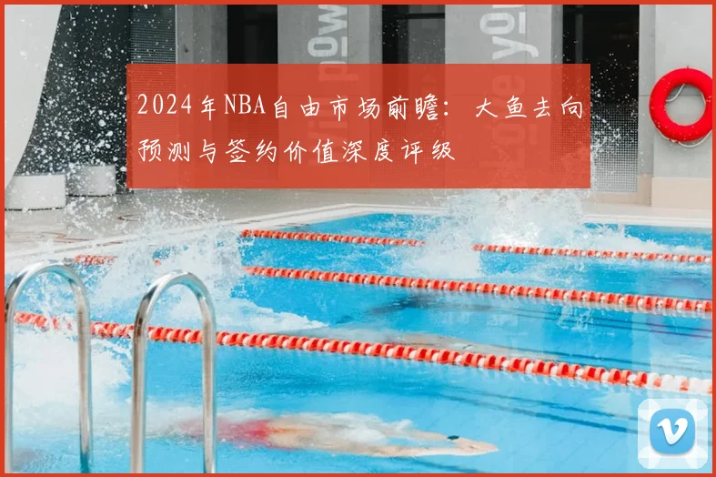 2024年NBA自由市场前瞻：大鱼去向预测与签约价值深度评级