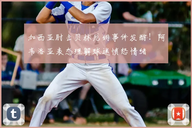 加西亚肘击贝林厄姆事件发酵!阿韦洛亚表态理解球迷愤怒情绪